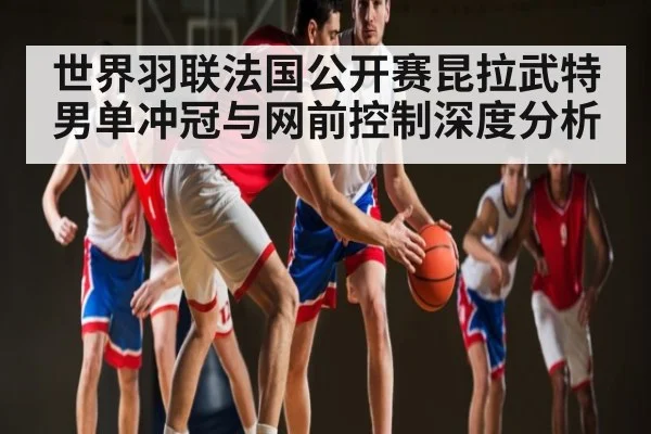 世界羽联法国公开赛昆拉武特男单冲冠与网前控制深度分析（kaiyun）
