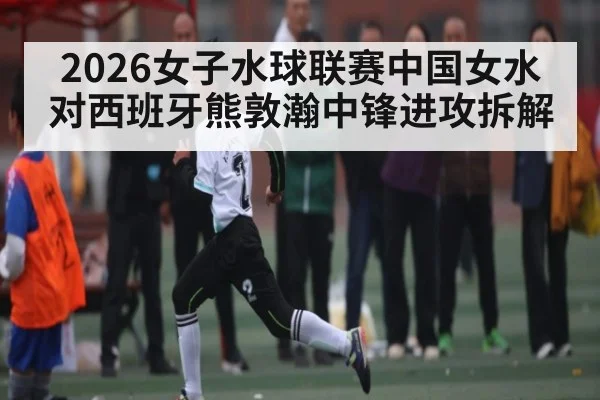 2026女子水球联赛中国女水对西班牙熊敦瀚中锋进攻拆解（kaiyun）