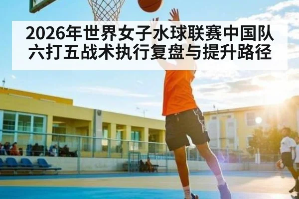 2026年世界女子水球联赛中国队六打五战术执行复盘与提升路径 - kaiyun